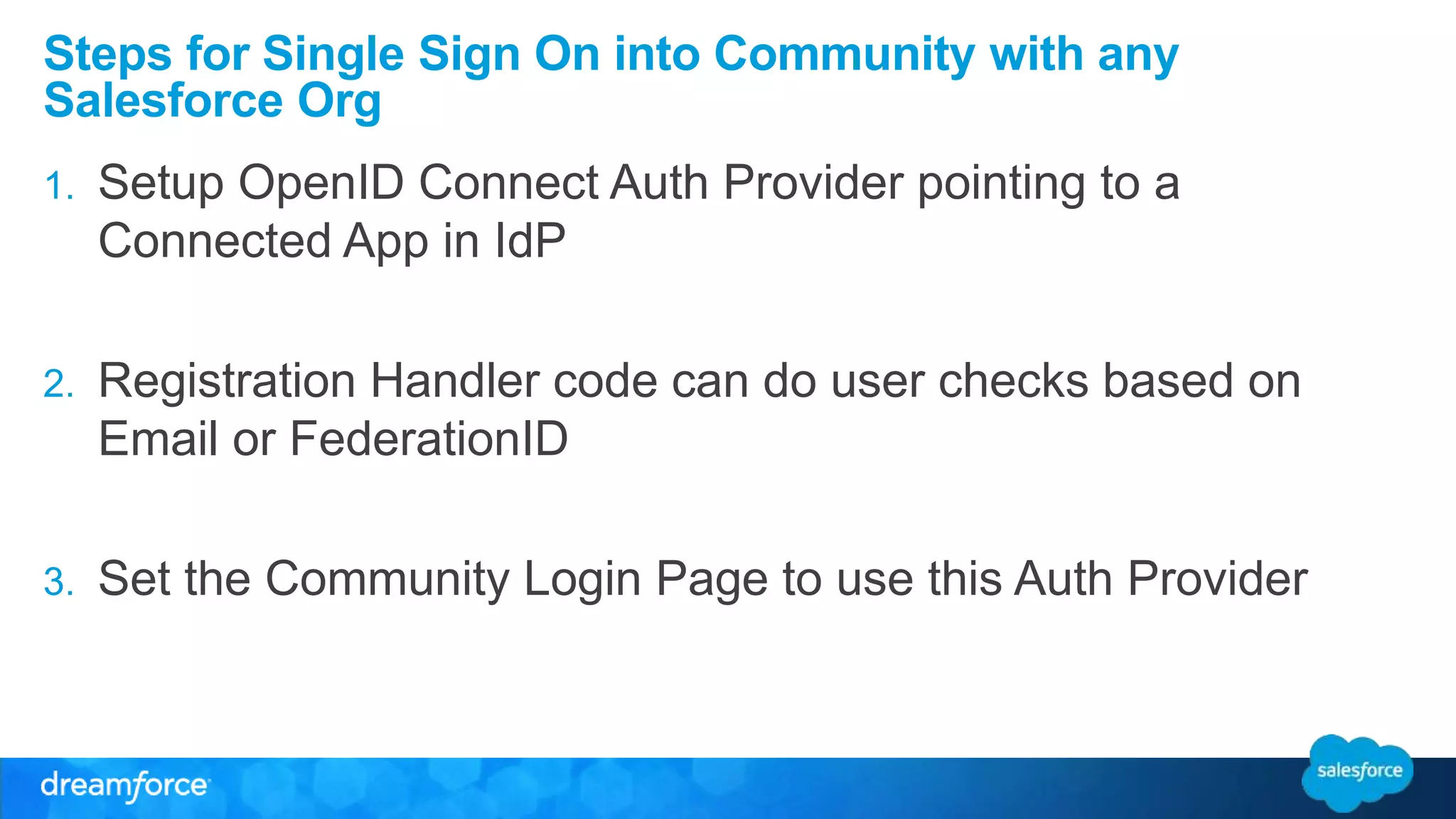 Steps for Single Sign On into Community with any 
Salesforce Org 
1. Setup OpenID Connect Auth Provider pointing to a 
Connected App in IdP 
2. Registration Handler code can do user checks based on 
Email or FederationID 
3. Set the Community Login Page to use this Auth Provider 
 