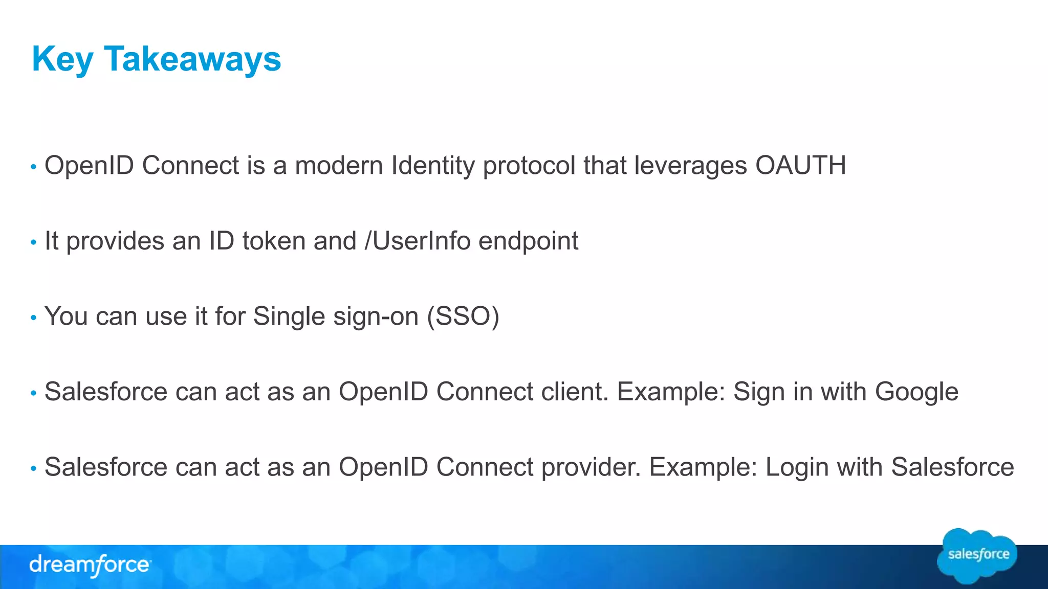 Key Takeaways 
• OpenID Connect is a modern Identity protocol that leverages OAUTH 
• It provides an ID token and /UserInfo endpoint 
• You can use it for Single sign-on (SSO) 
• Salesforce can act as an OpenID Connect client. Example: Sign in with Google 
• Salesforce can act as an OpenID Connect provider. Example: Login with Salesforce 
 