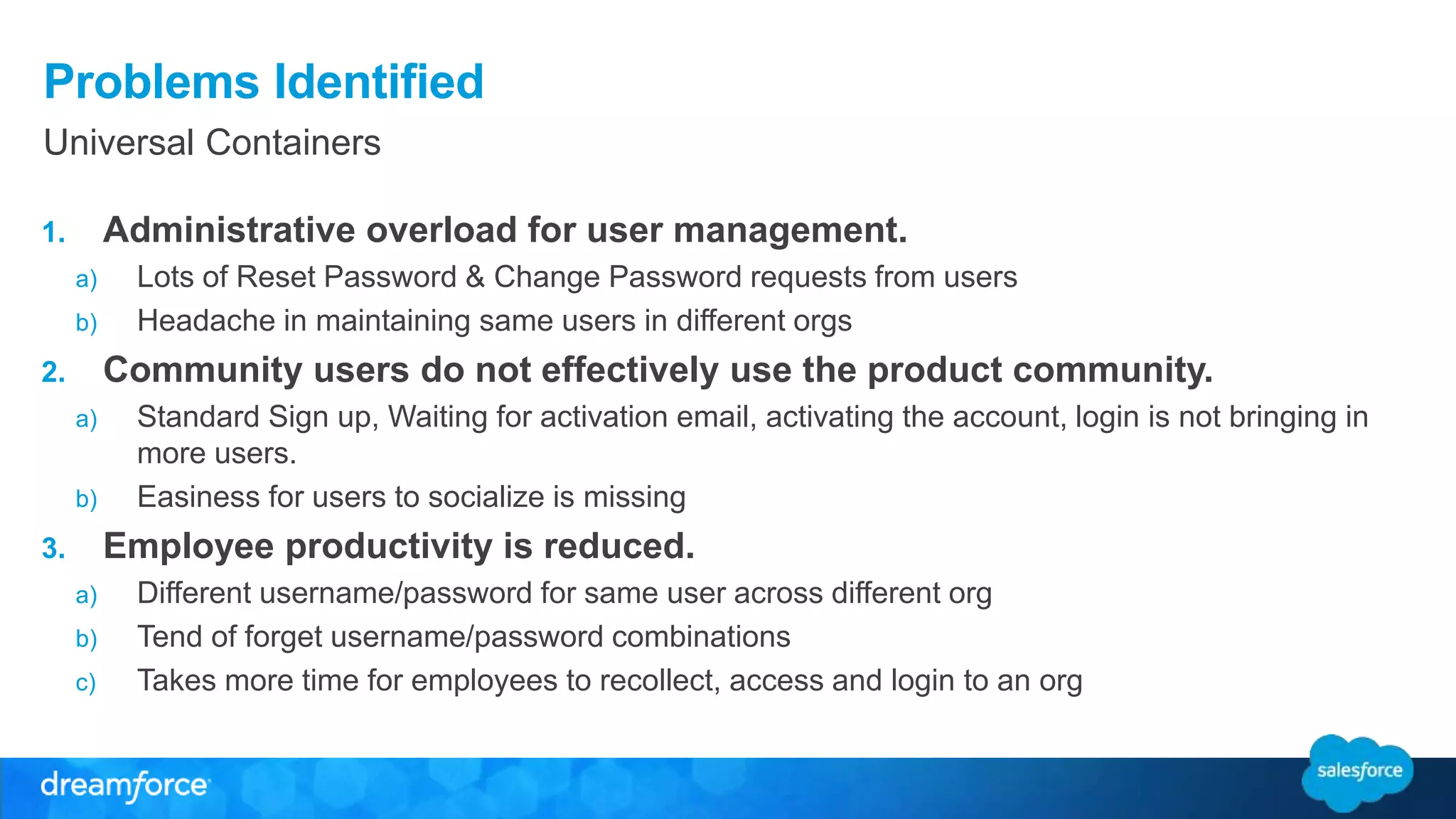 Problems Identified 
Universal Containers 
1. Administrative overload for user management. 
a) Lots of Reset Password & Change Password requests from users 
b) Headache in maintaining same users in different orgs 
2. Community users do not effectively use the product community. 
a) Standard Sign up, Waiting for activation email, activating the account, login is not bringing in 
more users. 
b) Easiness for users to socialize is missing 
3. Employee productivity is reduced. 
a) Different username/password for same user across different org 
b) Tend of forget username/password combinations 
c) Takes more time for employees to recollect, access and login to an org 
 