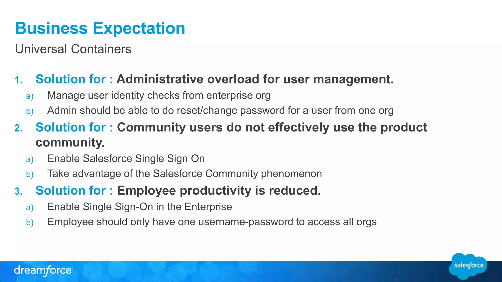Business Expectation 
Universal Containers 
1. Solution for : Administrative overload for user management. 
a) Manage user identity checks from enterprise org 
b) Admin should be able to do reset/change password for a user from one org 
2. Solution for : Community users do not effectively use the product 
community. 
a) Enable Salesforce Single Sign On 
b) Take advantage of the Salesforce Community phenomenon 
3. Solution for : Employee productivity is reduced. 
a) Enable Single Sign-On in the Enterprise 
b) Employee should only have one username-password to access all orgs 
 