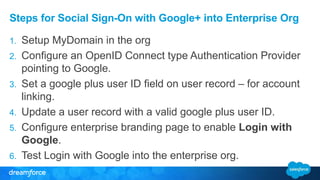 Steps for Social Sign-On with Google+ into Enterprise Org 
1. Setup MyDomain in the org 
2. Configure an OpenID Connect type Authentication Provider 
pointing to Google. 
3. Set a google plus user ID field on user record – for account 
linking. 
4. Update a user record with a valid google plus user ID. 
5. Configure enterprise branding page to enable Login with 
Google. 
6. Test Login with Google into the enterprise org. 
 