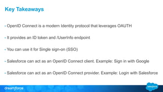 Key Takeaways 
• OpenID Connect is a modern Identity protocol that leverages OAUTH 
• It provides an ID token and /UserInfo endpoint 
• You can use it for Single sign-on (SSO) 
• Salesforce can act as an OpenID Connect client. Example: Sign in with Google 
• Salesforce can act as an OpenID Connect provider. Example: Login with Salesforce 
 