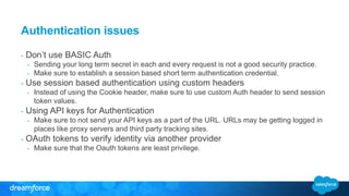 Authentication issues 
- Don’t use BASIC Auth 
- Sending your long term secret in each and every request is not a good security practice. 
- Make sure to establish a session based short term authentication credential. 
- Use session based authentication using custom headers 
- Instead of using the Cookie header, make sure to use custom Auth header to send session 
token values. 
- Using API keys for Authentication 
- Make sure to not send your API keys as a part of the URL. URLs may be getting logged in 
places like proxy servers and third party tracking sites. 
- OAuth tokens to verify identity via another provider 
- Make sure that the Oauth tokens are least privilege. 
 