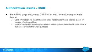 Authorization issues - CSRF 
● For API No page load, so no CSRF token load. Instead, using an 'Auth' 
header 
o CSRF Protection via custom headers since headers aren't auto-tracked & sent by 
browsers (unlike cookies) 
o Make sure to reject request when no Auth header present, don’t fallback to Cookie in 
that case. (Defeats the whole purpose). 
 