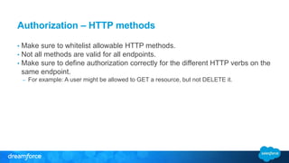 Authorization – HTTP methods 
• Make sure to whitelist allowable HTTP methods. 
• Not all methods are valid for all endpoints. 
• Make sure to define authorization correctly for the different HTTP verbs on the 
same endpoint. 
– For example: A user might be allowed to GET a resource, but not DELETE it. 
 