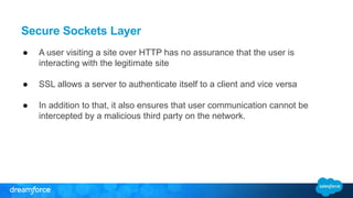 Secure Sockets Layer 
● A user visiting a site over HTTP has no assurance that the user is 
interacting with the legitimate site 
● SSL allows a server to authenticate itself to a client and vice versa 
● In addition to that, it also ensures that user communication cannot be 
intercepted by a malicious third party on the network. 
 