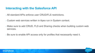 Interacting with the Salesforce API 
- All standard APIs enforce user CRUD/FLS restrictions. 
- Custom web services written in Apex run in System context. 
- Make sure to add CRUD, FLS and Sharing checks when building custom web 
services. 
- Be sure to enable API access only for profiles that necessarily need it. 
 