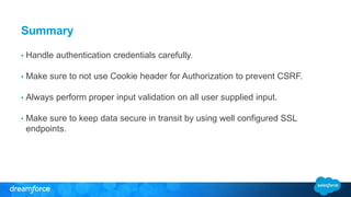 Summary 
• Handle authentication credentials carefully. 
• Make sure to not use Cookie header for Authorization to prevent CSRF. 
• Always perform proper input validation on all user supplied input. 
• Make sure to keep data secure in transit by using well configured SSL 
endpoints. 
 