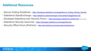 Additional Resources 
• Secure Coding Guidelines - https://developer.salesforce.com/page/Secure_Coding_Storing_Secrets 
• Salesforce StackExchange - http://salesforce.stackexchange.com/questions/tagged/security 
• Developer.Salesforce.com Security Forum - https://developer.salesforce.com/forums (full link hidden) 
• Salesforce Security resources - https://developer.salesforce.com/page/Security 
• Security Office Hours (Partners) - http://security.force.com/security/contact/ohours 

