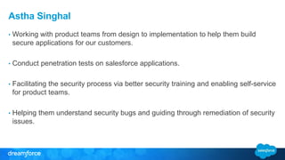 Astha Singhal 
• Working with product teams from design to implementation to help them build 
secure applications for our customers. 
• Conduct penetration tests on salesforce applications. 
• Facilitating the security process via better security training and enabling self-service 
for product teams. 
• Helping them understand security bugs and guiding through remediation of security 
issues. 
 