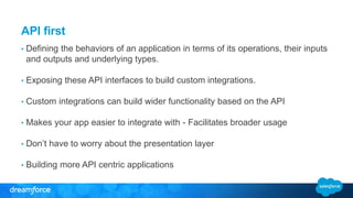 API first 
• Defining the behaviors of an application in terms of its operations, their inputs 
and outputs and underlying types. 
• Exposing these API interfaces to build custom integrations. 
• Custom integrations can build wider functionality based on the API 
• Makes your app easier to integrate with - Facilitates broader usage 
• Don’t have to worry about the presentation layer 
• Building more API centric applications 
 