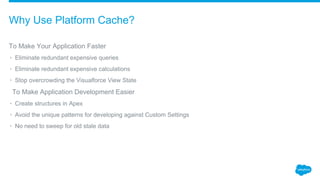 To Make Your Application Faster
• Eliminate redundant expensive queries
• Eliminate redundant expensive calculations
• Stop overcrowding the Visualforce View State
​To Make Application Development Easier
• Create structures in Apex
• Avoid the unique patterns for developing against Custom Settings
• No need to sweep for old stale data
Why Use Platform Cache?
 