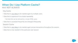 ​Org Cache
• Data that is very likely to be needed again by multiple users
• Data that is expensive to re-create repeatedly
• Not data that can be retrieved by a simple SOQL query
• Data that is accessed frequently but changed infrequently
​Session Cache
• Data that is very likely to be needed again across transactions throughout the session
• Data that is only needed in this particular user session
Hint: NOT ALWAYS
When Do I Use Platform Cache?
 