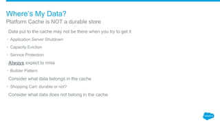 ​Data put to the cache may not be there when you try to get it
• Application Server Shutdown
• Capacity Eviction
• Service Protection
​Always expect to miss
• Builder Pattern
​Consider what data belongs in the cache
• Shopping Cart: durable or not?
​Consider what data does not belong in the cache
Platform Cache is NOT a durable store
Where’s My Data?
 