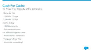 ​Some for free
• 10MB for EE orgs
• 30MB for UE orgs
​Some to buy
• 10MB increments
• Per-year subscription
ISV application-specific cache
• Restricted to a namespace
​Temporary Free Trial
• How much should I buy?
To Avoid The Tragedy of the Commons
Cash For Cache
 