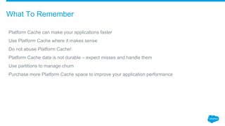 ​Platform Cache can make your applications faster
​Use Platform Cache where it makes sense
​Do not abuse Platform Cache!
​Platform Cache data is not durable – expect misses and handle them
​Use partitions to manage churn
​Purchase more Platform Cache space to improve your application performance
What To Remember
 
