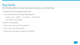 ​Simple key-value programming model
• Just like interacting with a Map<String,Object>
• put(key, value); get(key); remove(key); contains(key);
• Type casting easily handled
​Atomic Transactions
• Cache puts done at end of transaction
• “local cache” during transaction
• Data put to cache only if transaction succeeds
For sharing data that can be reused across your whole org
Org Cache
 