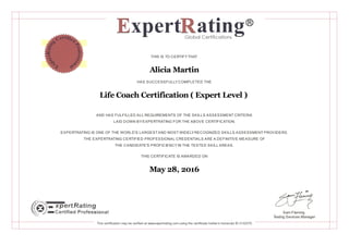 THIS IS TO CERTIFYTHAT
Alicia Martin
HAS SUCCESSFULLYCOMPLETED THE
Life Coach Certification ( Expert Level )
AND HAS FULFILLED ALL REQUIREMENTS OF THE SKILLS ASSESSMENT CRITERIA
LAID DOWN BYEXPERTRATING FOR THE ABOVE CERTIFICATION.
EXPERTRATING IS ONE OF THE WORLD'S LARGESTAND MOST WIDELYRECOGNIZED SKILLS ASSESSMENT PROVIDERS.
THE EXPERTRATING CERTIFIED PROFESSIONAL CREDENTIALS ARE A DEFINITIVE MEASURE OF
THE CANDIDATE'S PROFICIENCYIN THE TESTED SKILL AREAS.
THIS CERTIFICATE IS AWARDED ON
May 28, 2016
Sam Fleming
Testing Services Manager
This certification may be verified at www.expertrating.com using the certificate holder's transcript ID 3132370
 