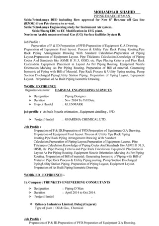 MOHAMMAD SHAHID
PIPING DRAUGHTSMAN
Sabic/Petrokemya DED including Row approval for New 8” Benzene off Gas line
(BZOG) from Petrokemya to ar-razi.
Sabic/Petrokemya Engineering study for Instrument Air system.
Sabic/Sharq EDC to EC Modification in 1EG plant.
Northern Arabia unconventional Gas (UG) Surface facilities System B.
Job Profile :
Preparation of P & ID.Preparation of PFD.Preparation of Equipment G.A Drawing.
Preparation of Equipment Final layout. Process & Utility Pipe Rack Piping Routing.Pipe
Rack Piping Arrangement Drawing With Standard Calculation.Preparation of Piping
Layout.Preparation of Equipment Layout. Pipe Thickness Calculation.Knowledge of Piping
Codes And Standards like ASME B 31.3, OISD, etc. Pipe Placing Criteria and Pipe Rack
Calculation. Equipment Placement in Layout As Per Piping Routing. Equipment Nozzle
Orientation Marking As Per Piping Routing. Preparation of Bill of material. Generating
Isometric of Piping with Bill of Material. Pipe Rack Process & Utility Piping routing. Pump
Suction Discharged PipingUtility Station Piping. Preparation of Piping Layout, Equipment
Layout. Preparation of As Built Piping Isometric Drawing.
WORK EXPIRIENCE
Organization name: HARSHAL ENGINEERING SERVICES
 Designation : Piping Designer
 Duration : Nov 2014 To Till Date.
 Project Handel : GLENMARK
job profile :- As built Nozzle orientation , Equipment detailing , PFD.
 Project Handel : GHARDHA CHEMICAL LTD.
Job Profile :
Preparation of P & ID.Preparation of PFD.Preparation of Equipment G.A Drawing.
Preparation of Equipment Final layout. Process & Utility Pipe Rack Piping
Routing.Pipe Rack Piping Arrangement Drawing With Standard
Calculation.Preparation of Piping Layout.Preparation of Equipment Layout. Pipe
Thickness Calculation.Knowledge of Piping Codes And Standards like ASME B 31.3,
OISD, etc. Pipe Placing Criteria and Pipe Rack Calculation. Equipment Placement in
Layout As Per Piping Routing. Equipment Nozzle Orientation Marking As Per Piping
Routing. Preparation of Bill of material. Generating Isometric of Piping with Bill of
Material. Pipe Rack Process & Utility Piping routing. Pump Suction Discharged
PipingUtility Station Piping. Preparation of Piping Layout, Equipment Layout.
Preparation of As Built Piping Isometric Drawing.
WORK ED EXPIRIENCE:-
1). Company: TRIINKETS ENGINEERING CONSULTANTS
 Designation : Piping D’Man
 Duration : April 2014 to Oct 2014.
 Project Handel .
 Reliance Industries Limited. Dahej (Gujarat)
Type of plant : Oil & Gas , Chemical
Job Profile :
Preparation of P & ID.Preparation of PFD.Preparation of Equipment G.A Drawing.
 