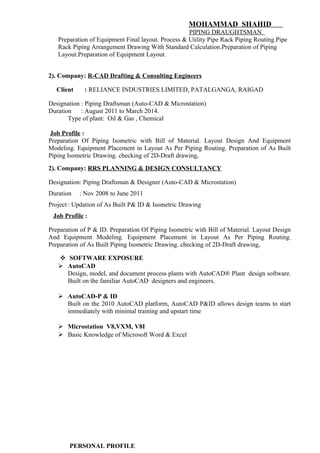 MOHAMMAD SHAHID
PIPING DRAUGHTSMAN
Preparation of Equipment Final layout. Process & Utility Pipe Rack Piping Routing.Pipe
Rack Piping Arrangement Drawing With Standard Calculation.Preparation of Piping
Layout.Preparation of Equipment Layout.
2). Company: R-CAD Drafting & Consulting Engineers
Client : RELIANCE INDUSTRIES LIMITED, PATALGANGA, RAIGAD
Designation : Piping Draftsman (Auto-CAD & Microstation)
Duration : August 2011 to March 2014.
Type of plant: Oil & Gas , Chemical
Job Profile :
Preparation Of Piping Isometric with Bill of Material. Layout Design And Equipment
Modeling. Equipment Placement in Layout As Per Piping Routing. Preparation of As Built
Piping Isometric Drawing. checking of 2D-Draft drawing,
2). Company: RRS PLANNING & DESIGN CONSULTANCY
Designation: Piping Draftsman & Designer (Auto-CAD & Microstation)
Duration : Nov 2008 to June 2011
Project : Updation of As Built P& ID & Isometric Drawing
Job Profile :
Preparation of P & ID. Preparation Of Piping Isometric with Bill of Material. Layout Design
And Equipment Modeling. Equipment Placement in Layout As Per Piping Routing.
Preparation of As Built Piping Isometric Drawing. checking of 2D-Draft drawing,
 SOFTWARE EXPOSURE
 AutoCAD
Design, model, and document process plants with AutoCAD® Plant design software.
Built on the familiar AutoCAD designers and engineers.
 AutoCAD-P & ID
Built on the 2010 AutoCAD platform, AutoCAD P&ID allows design teams to start
immediately with minimal training and upstart time
 Microstation V8,VXM, V8I
 Basic Knowledge of Microsoft Word & Excel
PERSONAL PROFILE
 