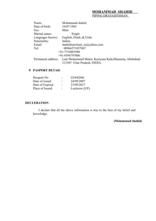MOHAMMAD SHAHID
PIPING DRAUGHTSMAN
Name: Mohammad shahid
Date of birth: 10/07/1985
Sex: Male
Marital status: Single
Languages known: English, Hindi, & Urdu
Nationality: Indian
Email: shahidmerchant_us@yahoo.com
Tel: 00966571857867
+91-7710883988
+91-9594797006
Permanent address: Late Mohammad Munir, Kaziyana Kala,Mauaima, Allahabad-
212507. Uttar Pradesh, INDIA.
 PASPORT DETAIL
Passport No : G5442046
Date of issued : 24/09/2007
Date of Expired : 23/09/2017
Place of Issued : Lucknow (UP).
DECLERATION
I declare that all the above information is true to the best of my belief and
knowledge.
(Mohammad shahid)
 