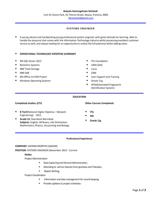 Boipelo Keamogetswe Setshedi
Unit 41 Claron Park, 41 Theron Street, Akasia, Pretoria, 0083
bksetshedi@gmail.com
SYSTE MS EN G I NE E R
 A young vibrant and hardworking young professional system engineer with great attitude for learning. Able to
handle the pressure that comes with the Information Technology industry whilst possessing excellent customer
service as well, and always looking for an opportunity to unlock the full potential whilst adding value.
 OPERATIONAL TECHNOLOGY EXPERTISE SUMMARY
 MS SQL Server 2012
 Biometric Systems
 IBM Tivoli Storage
 IBM SAN
 MS Office Incl MS Project
 Windows Operating Systems
 ITIL Foundation
 UNIX (AIX)
 Linux
 CRM
 User Support and Training
 Oracle 11g
 AFIS(Automated Fingerprint
Identification System)
EDUCATION
Completed studies: (CTI)
 B Tech(National Higher Diploma – Network
Engineering) - 2011
 Grade 12: Hoerskool Warmbad
Subjects: English, Afrikaans, Life Orientation,
Mathematics, Physics, Accounting and Biology
Other Courses Completed:
 ITIL
 AIX
 Oracle 11g
Professional Experience
COMPANY: SAFRAN MORPHO (SAGEM)
POSITION: SYSTEMS ENGINEER (November 2012 - Current
Duties:
Project Administration
 Data Capturing and General Administration,
 Attending to ad-hoc Queries from grantees and Telesales,
 Report Writing,
Project Coordination
 Information and data management for record keeping
 Provide updates to project schedules
Page 1 of 3
 