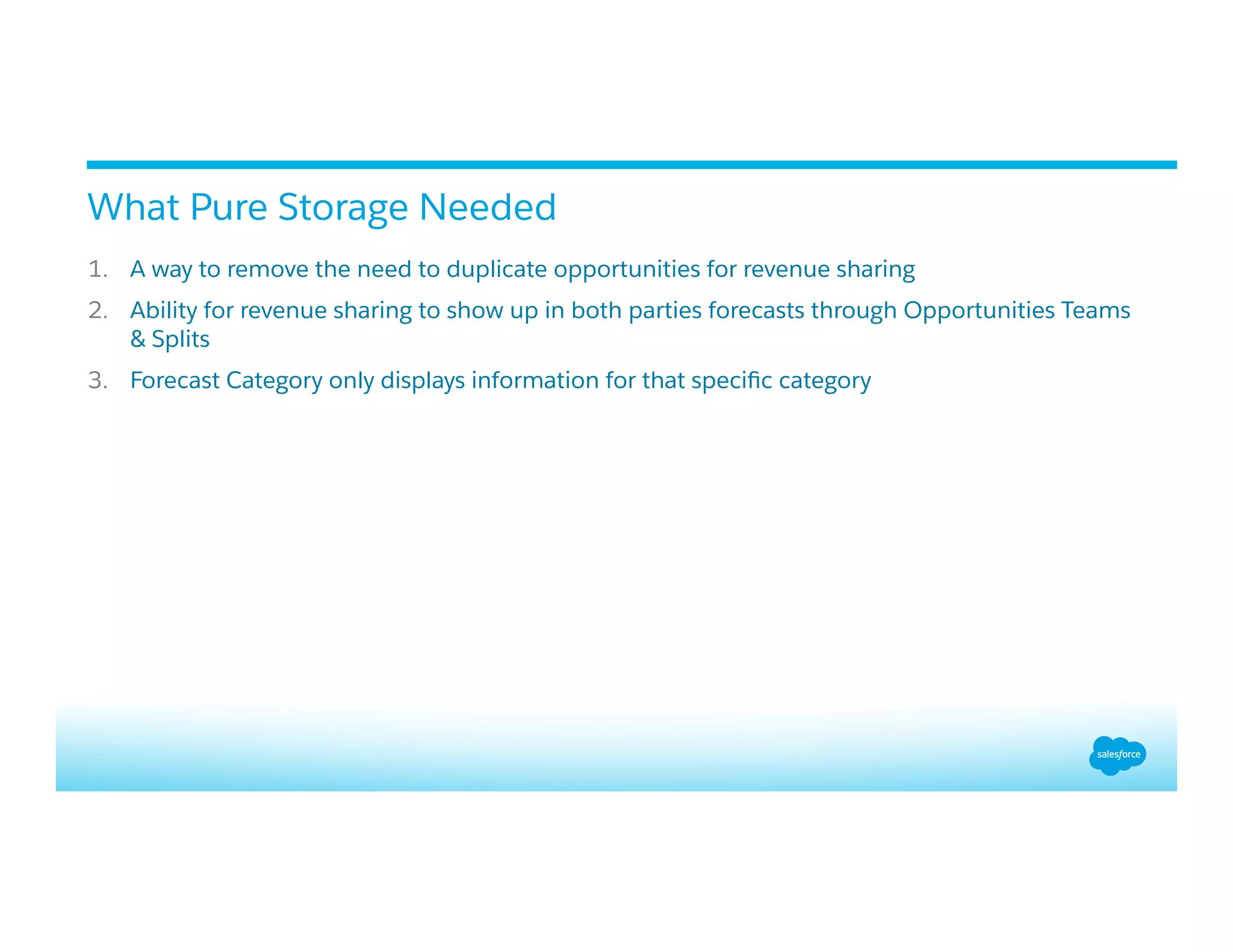 1.  A way to remove the need to duplicate opportunities for revenue sharing
2.  Ability for revenue sharing to show up in both parties forecasts through Opportunities Teams
& Splits
3.  Forecast Category only displays information for that speciﬁc category
What Pure Storage Needed
 