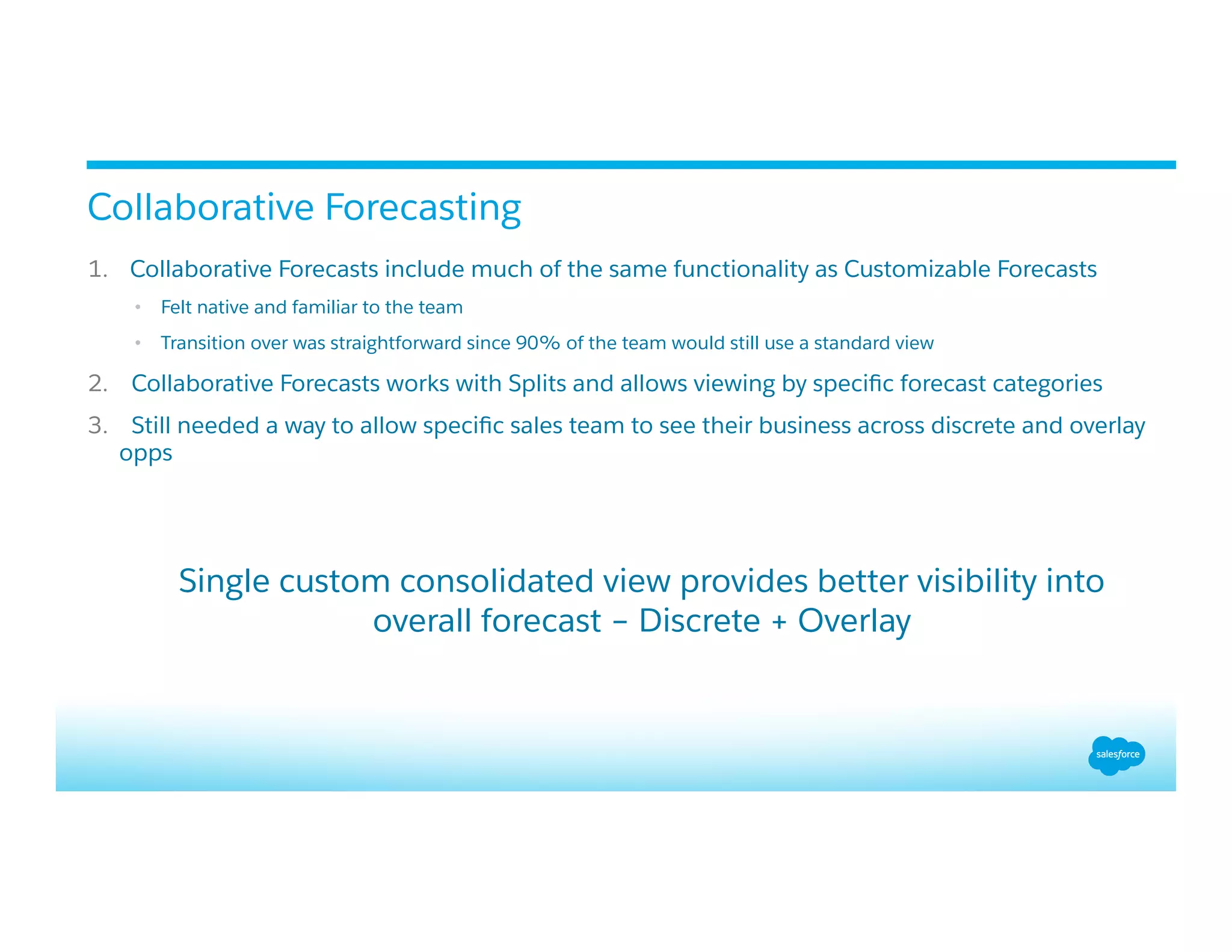 1.  Collaborative Forecasts include much of the same functionality as Customizable Forecasts
•  Felt native and familiar to the team
•  Transition over was straightforward since 90% of the team would still use a standard view
2.  Collaborative Forecasts works with Splits and allows viewing by speciﬁc forecast categories
3.  Still needed a way to allow speciﬁc sales team to see their business across discrete and overlay
opps
Single custom consolidated view provides better visibility into
overall forecast – Discrete + Overlay
Collaborative Forecasting
 