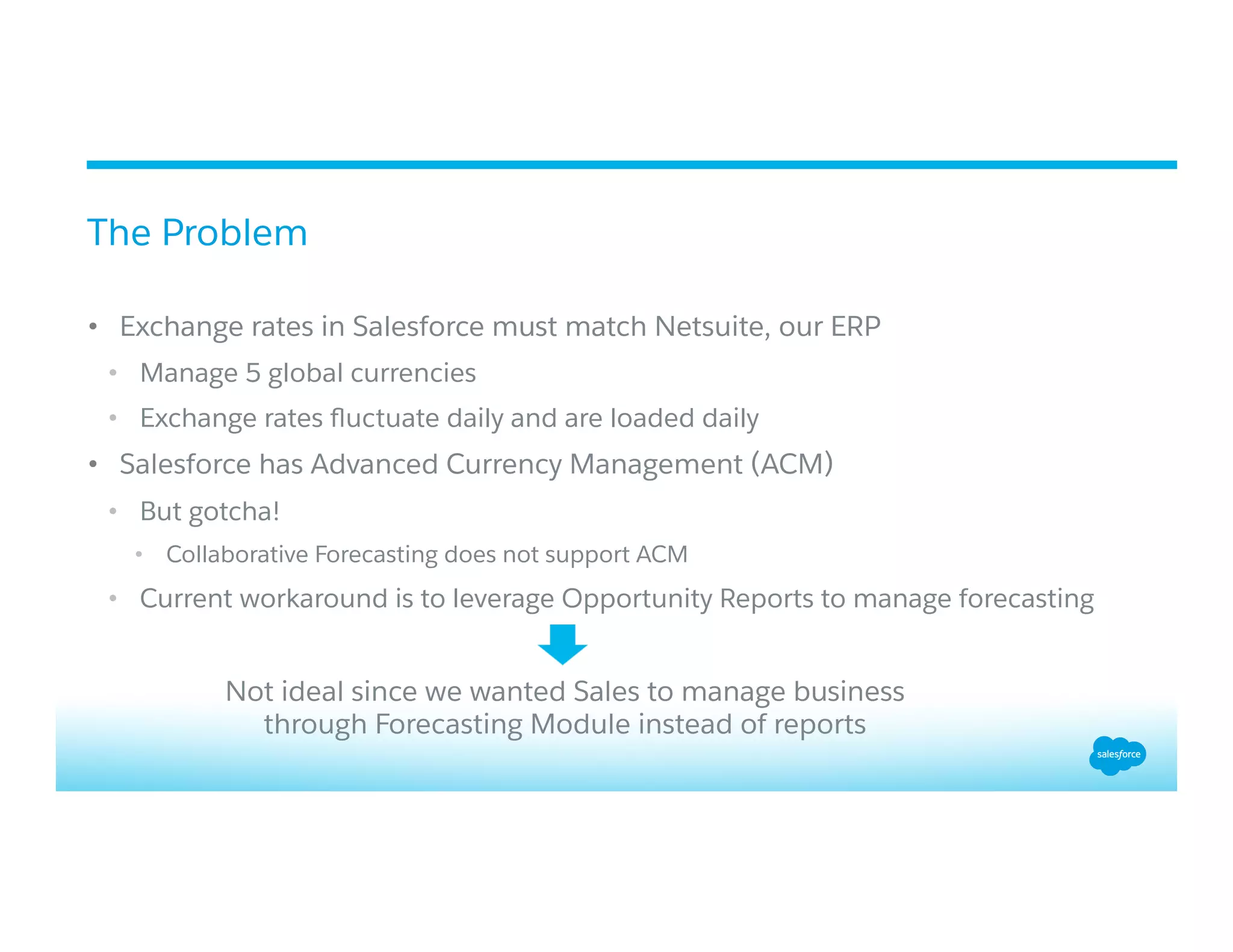 •  Exchange rates in Salesforce must match Netsuite, our ERP
•  Manage 5 global currencies
•  Exchange rates ﬂuctuate daily and are loaded daily
•  Salesforce has Advanced Currency Management (ACM)
•  But gotcha!
•  Collaborative Forecasting does not support ACM
•  Current workaround is to leverage Opportunity Reports to manage forecasting
The Problem
Not ideal since we wanted Sales to manage business
through Forecasting Module instead of reports
 