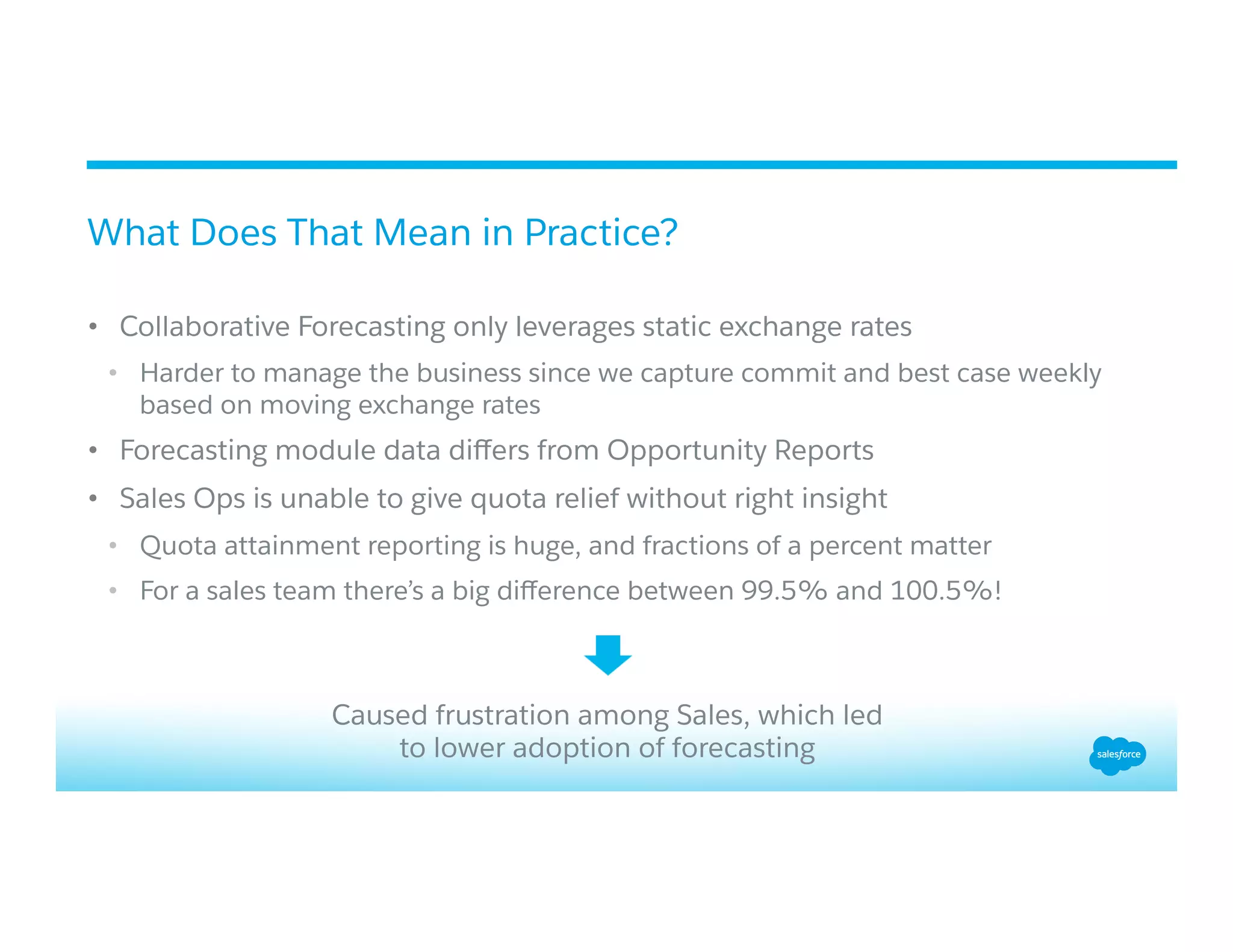 •  Collaborative Forecasting only leverages static exchange rates
•  Harder to manage the business since we capture commit and best case weekly
based on moving exchange rates
•  Forecasting module data diﬀers from Opportunity Reports
•  Sales Ops is unable to give quota relief without right insight
•  Quota attainment reporting is huge, and fractions of a percent matter
•  For a sales team there’s a big diﬀerence between 99.5% and 100.5%!
What Does That Mean in Practice?
Caused frustration among Sales, which led
to lower adoption of forecasting
 