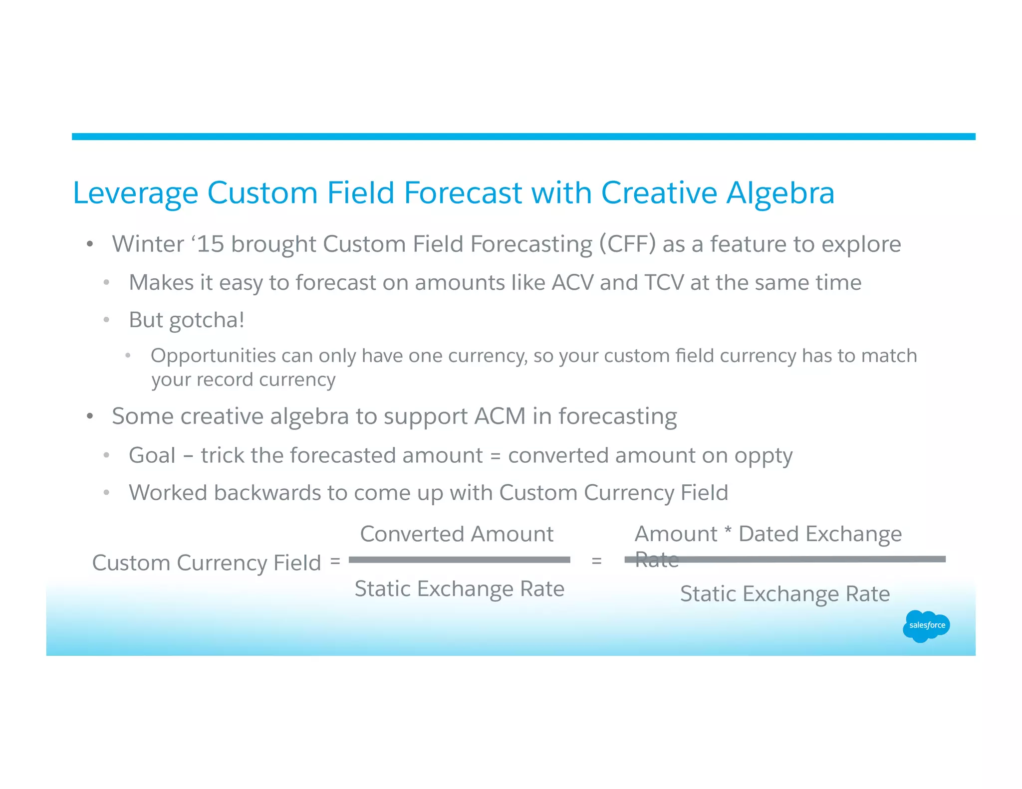 •  Winter ‘15 brought Custom Field Forecasting (CFF) as a feature to explore
•  Makes it easy to forecast on amounts like ACV and TCV at the same time
•  But gotcha!
•  Opportunities can only have one currency, so your custom ﬁeld currency has to match
your record currency
•  Some creative algebra to support ACM in forecasting
•  Goal – trick the forecasted amount = converted amount on oppty
•  Worked backwards to come up with Custom Currency Field
Leverage Custom Field Forecast with Creative Algebra
Custom Currency Field =
Converted Amount
Static Exchange Rate
=
Static Exchange Rate
Amount * Dated Exchange
Rate
 