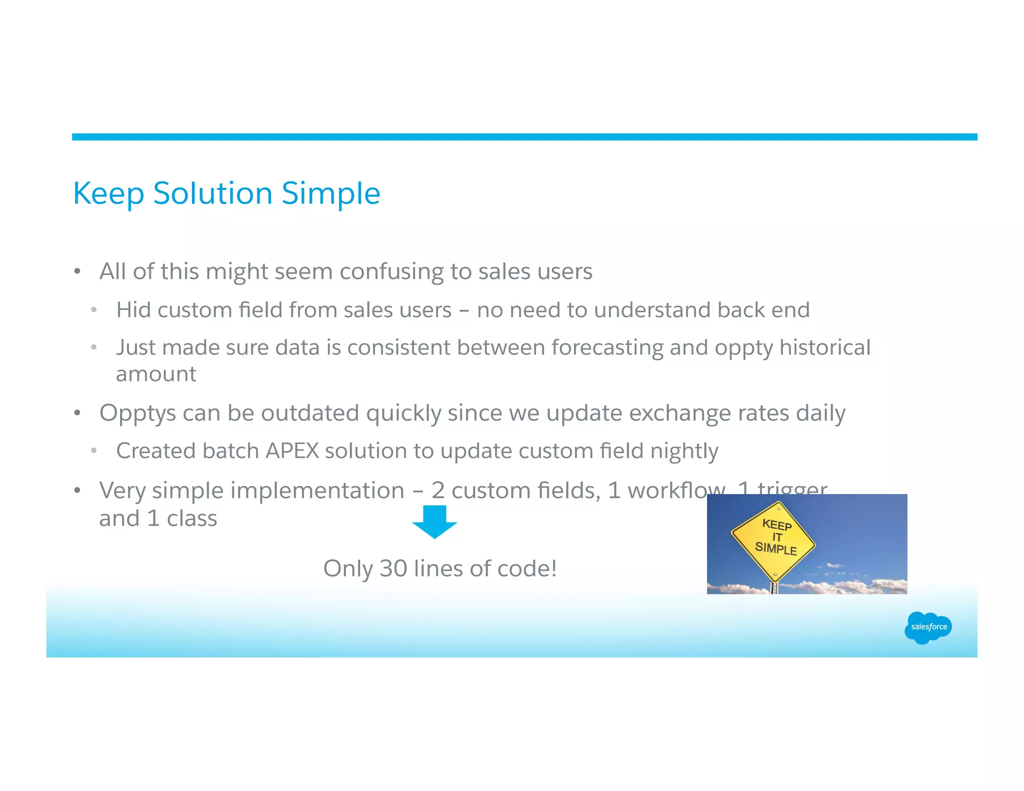 •  All of this might seem confusing to sales users
•  Hid custom ﬁeld from sales users – no need to understand back end
•  Just made sure data is consistent between forecasting and oppty historical
amount
•  Opptys can be outdated quickly since we update exchange rates daily
•  Created batch APEX solution to update custom ﬁeld nightly
•  Very simple implementation – 2 custom ﬁelds, 1 workﬂow, 1 trigger,
and 1 class
Keep Solution Simple
Only 30 lines of code!
 