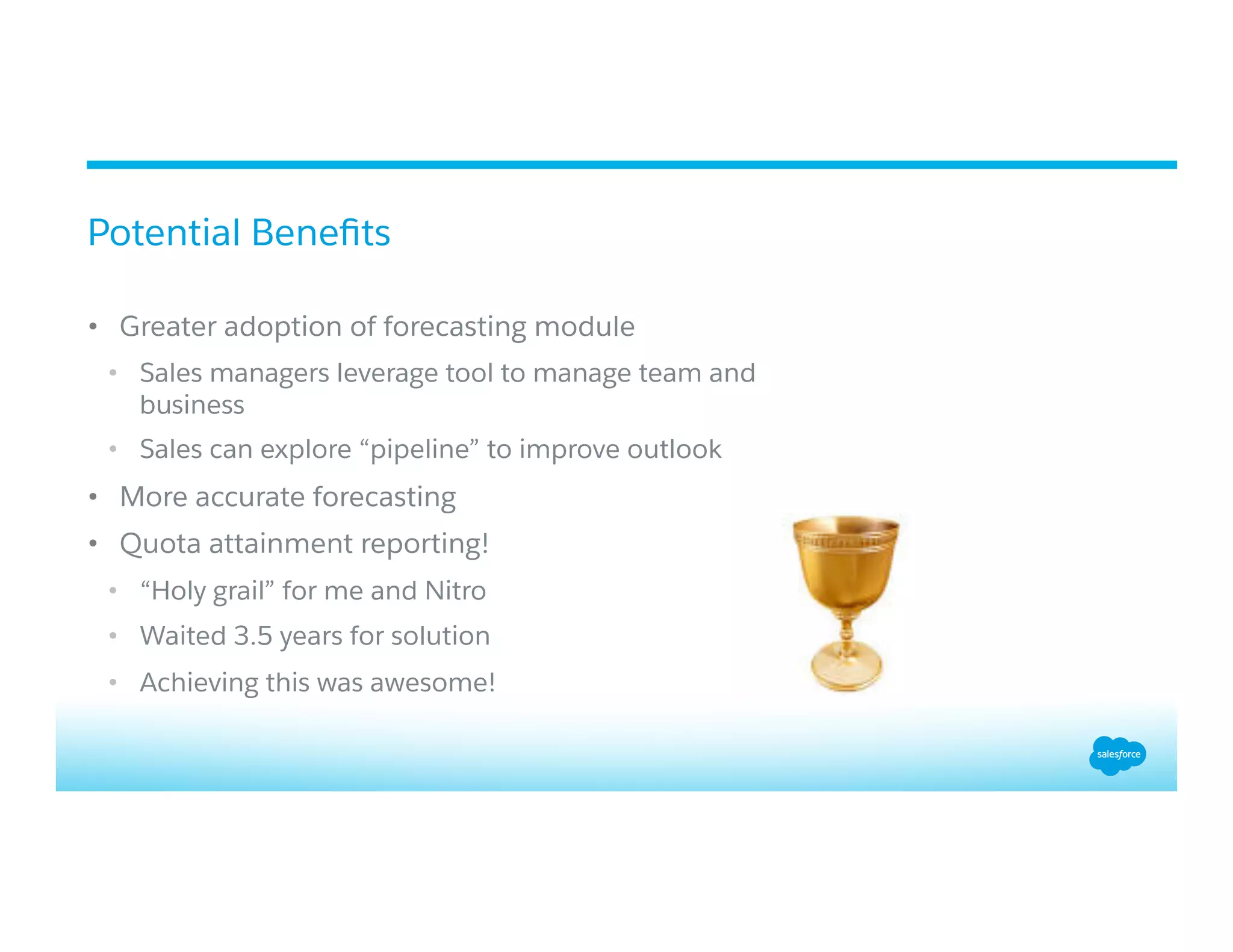 •  Greater adoption of forecasting module
•  Sales managers leverage tool to manage team and
business
•  Sales can explore “pipeline” to improve outlook
•  More accurate forecasting
•  Quota attainment reporting!
•  “Holy grail” for me and Nitro
•  Waited 3.5 years for solution
•  Achieving this was awesome!
Potential Beneﬁts
 