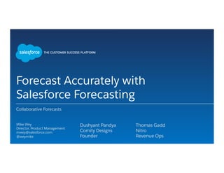 Forecast Accurately with
Salesforce Forecasting
Collaborative Forecasts
​ Mike Wey
​ Director, Product Management
​ mwey@salesforce.com
​ @weymike
​ 
​ Dushyant Pandya
​ Comity Designs
​ Founder
​ 
​ Thomas Gadd
​ Nitro
​ Revenue Ops
​ 
 