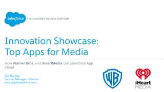 Innovation Showcase:
Top Apps for Media
​ Joe Murphy
​ Success Manager - Director
​ jmurphy@salesforce.com
​ 
How Warner Bros. and iHeartMedia use Salesforce App
Cloud
 