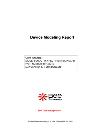Device Modeling Report




COMPONENTS:
DIODE/ SCHOOTTKY RECTIFIER / STANDARD
PART NUMBER: DF15JC10
MANUFACTURER: SHINDENGEN




              Bee Technologies Inc.



 All Rights Reserved Copyright (C) Bee Technologies Inc. 2004
 