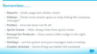 •  Reports – Undo, page last, delete, resort
•  Sidebar – Oooh more screen space or stop hiding the company
message?
•  Proﬁles – One size does not ﬁt all!
•  Quick Create – Hide, always hide from quick create
•  Prompt for Products – Users need a little nudge in the right
direction
•  Holidays – Let the system and your managers take a holiday
•  Chatter Unlisted – Some things are better left unshared
Remember……
 