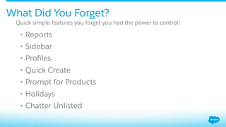 •  Reports
•  Sidebar
•  Proﬁles
•  Quick Create
•  Prompt for Products
•  Holidays
•  Chatter Unlisted
Quick simple features you forget you had the power to control!
What Did You Forget?
 
