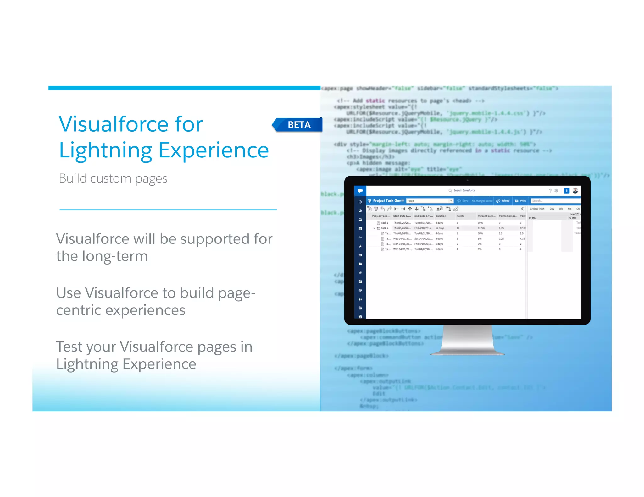 Visualforce for
Lightning Experience
​ Build custom pages
​ Visualforce will be supported for
the long-term​ 
Use Visualforce to build page-
centric experiences​ 
​ Test your Visualforce pages in
Lightning Experience​ 
 