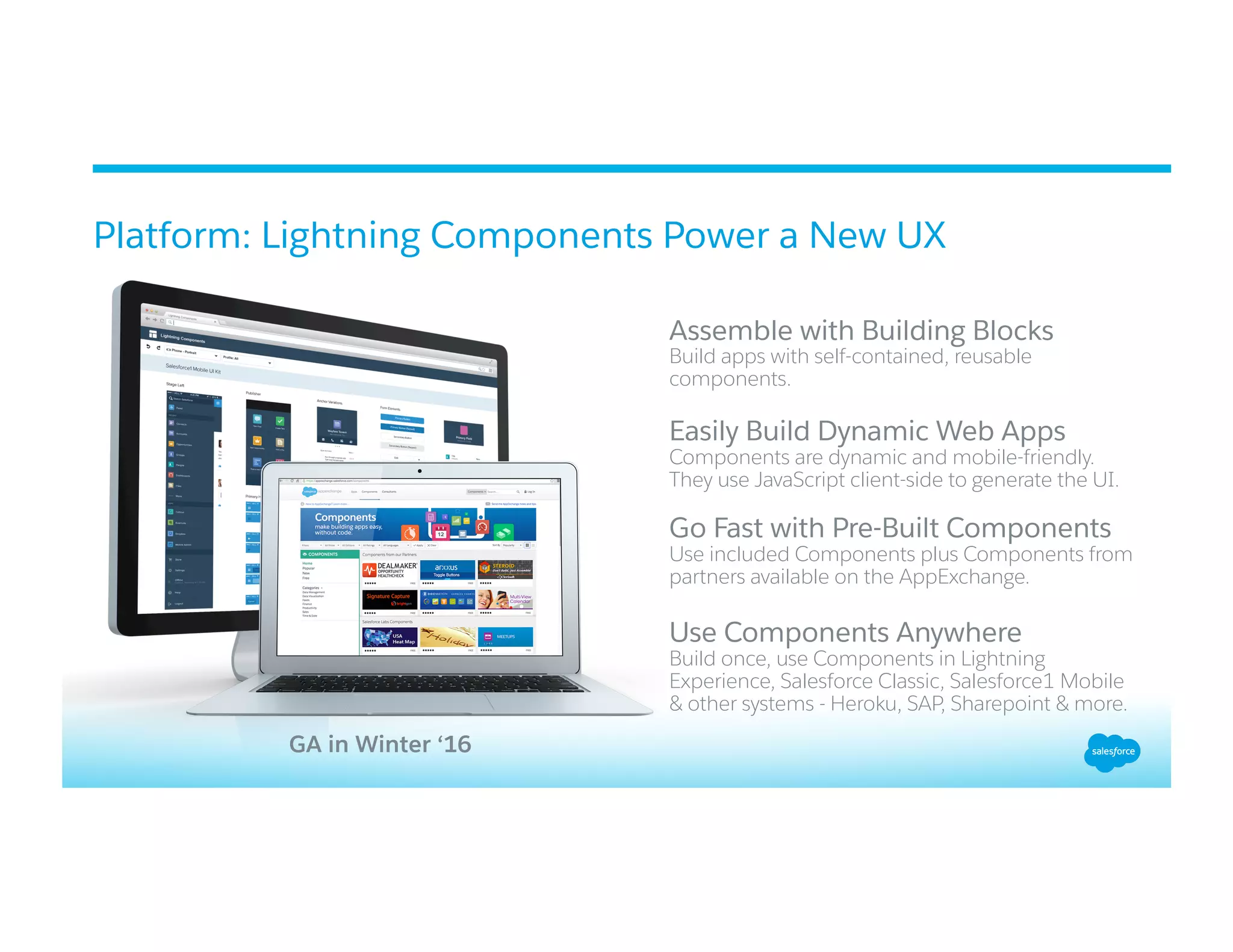 Platform: Lightning Components Power a New UX
​ 
Assemble with Building Blocks
Build apps with self-contained, reusable
components.
Easily Build Dynamic Web Apps
​ Components are dynamic and mobile-friendly.
They use JavaScript client-side to generate the UI.
​ Go Fast with Pre-Built Components
Use included Components plus Components from
partners available on the AppExchange.
Use Components Anywhere
Build once, use Components in Lightning
Experience, Salesforce Classic, Salesforce1 Mobile
& other systems - Heroku, SAP, Sharepoint & more.
GA in Winter ‘16
 