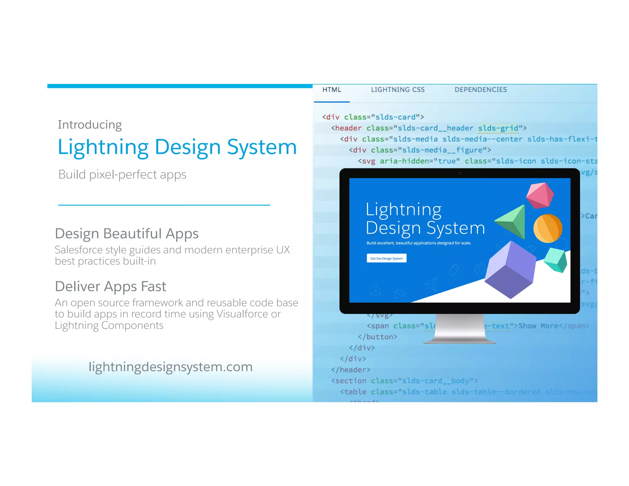 Lightning Design System
​ Build pixel-perfect apps
​ Introducing
​ Design Beautiful Apps
​ Salesforce style guides and modern enterprise UX
best practices built-in
​ Deliver Apps Fast
​ An open source framework and reusable code base
to build apps in record time using Visualforce or
Lightning Components
lightningdesignsystem.com
 