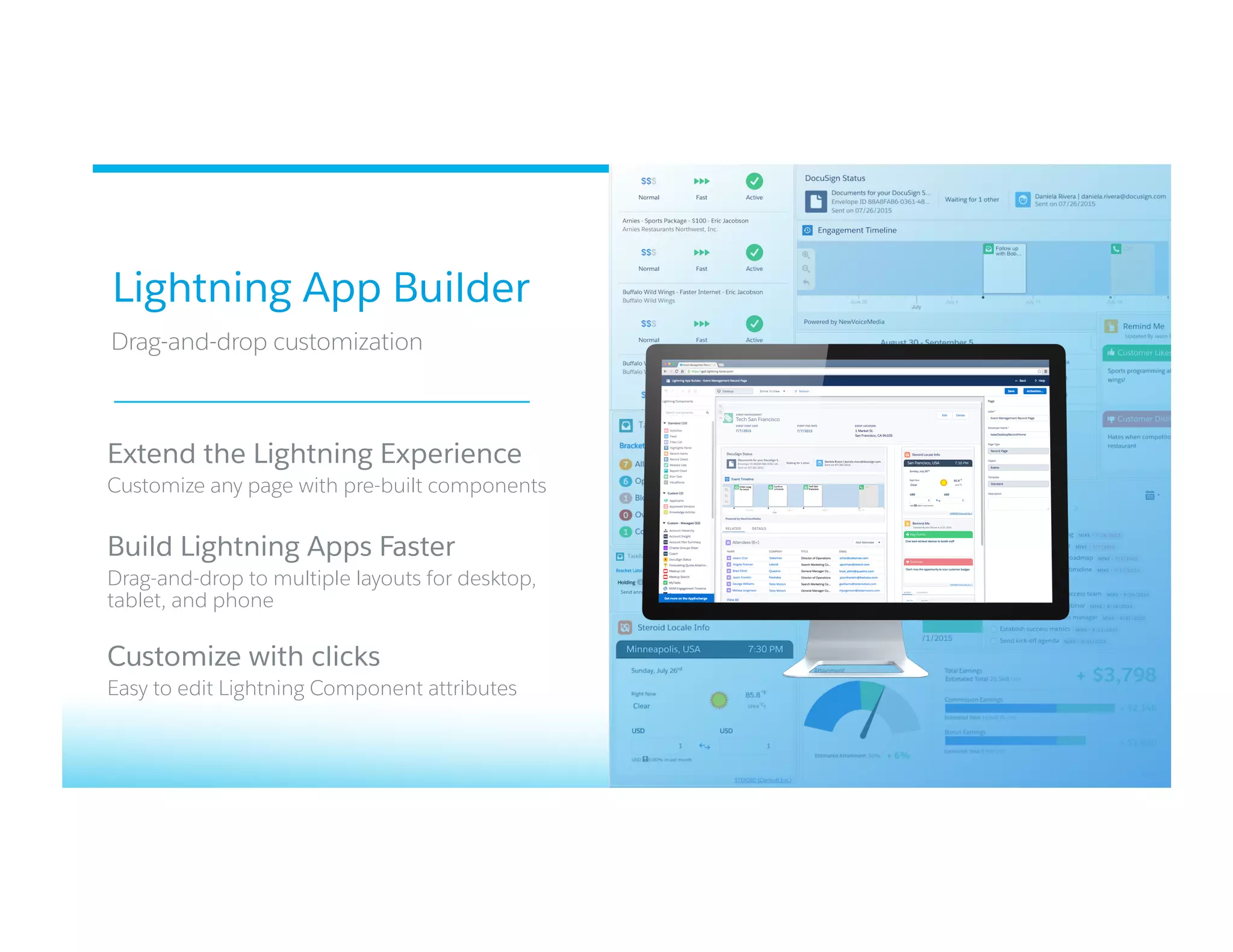 Lightning App Builder
​ Drag-and-drop customization
​ 
​ Extend the Lightning Experience
​ Customize any page with pre-built components
​ Build Lightning Apps Faster
​ Drag-and-drop to multiple layouts for desktop,
tablet, and phone
​ Customize with clicks
​ Easy to edit Lightning Component attributes
 