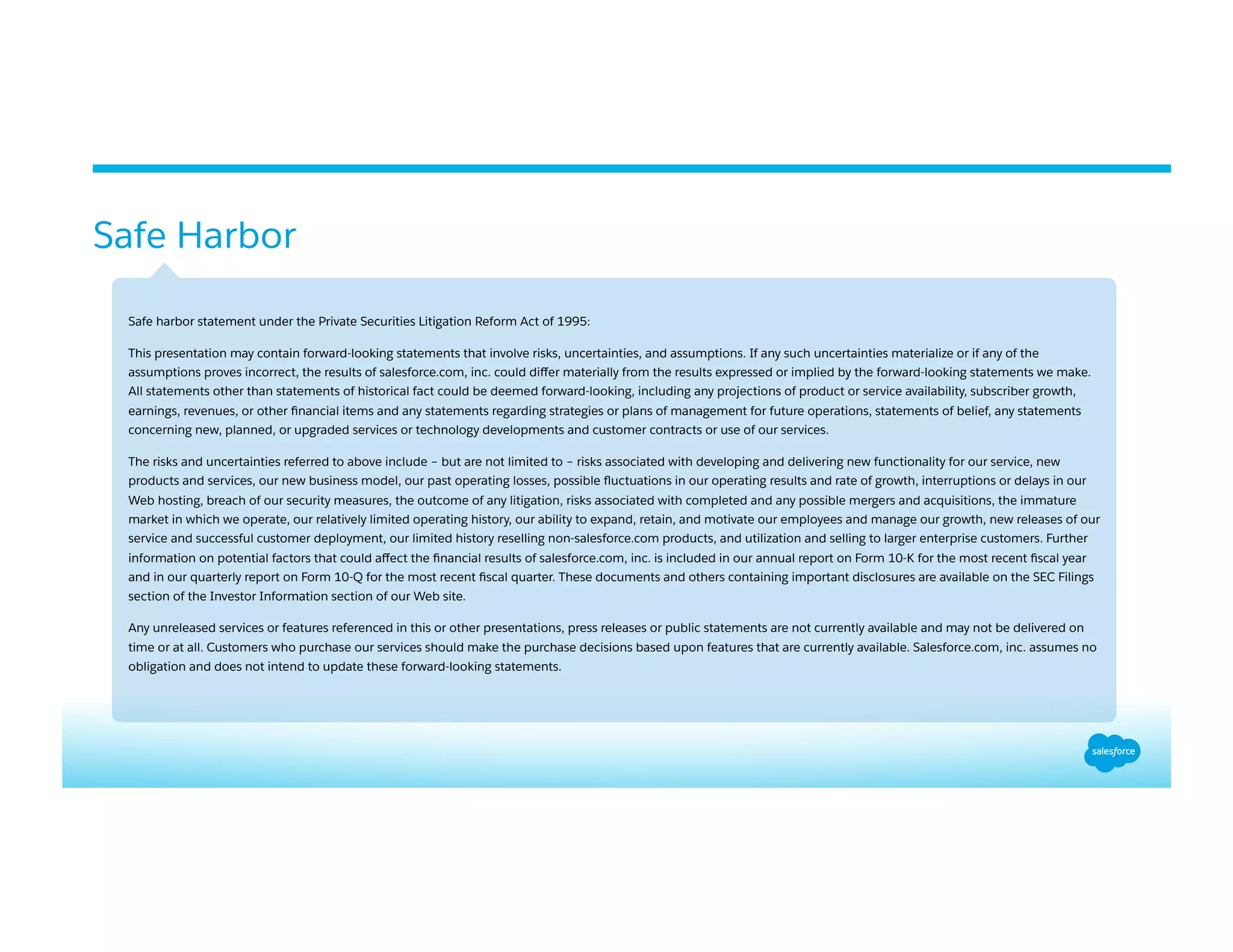 Safe Harbor
​ Safe harbor statement under the Private Securities Litigation Reform Act of 1995:
​ This presentation may contain forward-looking statements that involve risks, uncertainties, and assumptions. If any such uncertainties materialize or if any of the
assumptions proves incorrect, the results of salesforce.com, inc. could diﬀer materially from the results expressed or implied by the forward-looking statements we make.
All statements other than statements of historical fact could be deemed forward-looking, including any projections of product or service availability, subscriber growth,
earnings, revenues, or other ﬁnancial items and any statements regarding strategies or plans of management for future operations, statements of belief, any statements
concerning new, planned, or upgraded services or technology developments and customer contracts or use of our services.
​ The risks and uncertainties referred to above include – but are not limited to – risks associated with developing and delivering new functionality for our service, new
products and services, our new business model, our past operating losses, possible ﬂuctuations in our operating results and rate of growth, interruptions or delays in our
Web hosting, breach of our security measures, the outcome of any litigation, risks associated with completed and any possible mergers and acquisitions, the immature
market in which we operate, our relatively limited operating history, our ability to expand, retain, and motivate our employees and manage our growth, new releases of our
service and successful customer deployment, our limited history reselling non-salesforce.com products, and utilization and selling to larger enterprise customers. Further
information on potential factors that could aﬀect the ﬁnancial results of salesforce.com, inc. is included in our annual report on Form 10-K for the most recent ﬁscal year
and in our quarterly report on Form 10-Q for the most recent ﬁscal quarter. These documents and others containing important disclosures are available on the SEC Filings
section of the Investor Information section of our Web site.
​ Any unreleased services or features referenced in this or other presentations, press releases or public statements are not currently available and may not be delivered on
time or at all. Customers who purchase our services should make the purchase decisions based upon features that are currently available. Salesforce.com, inc. assumes no
obligation and does not intend to update these forward-looking statements.
 