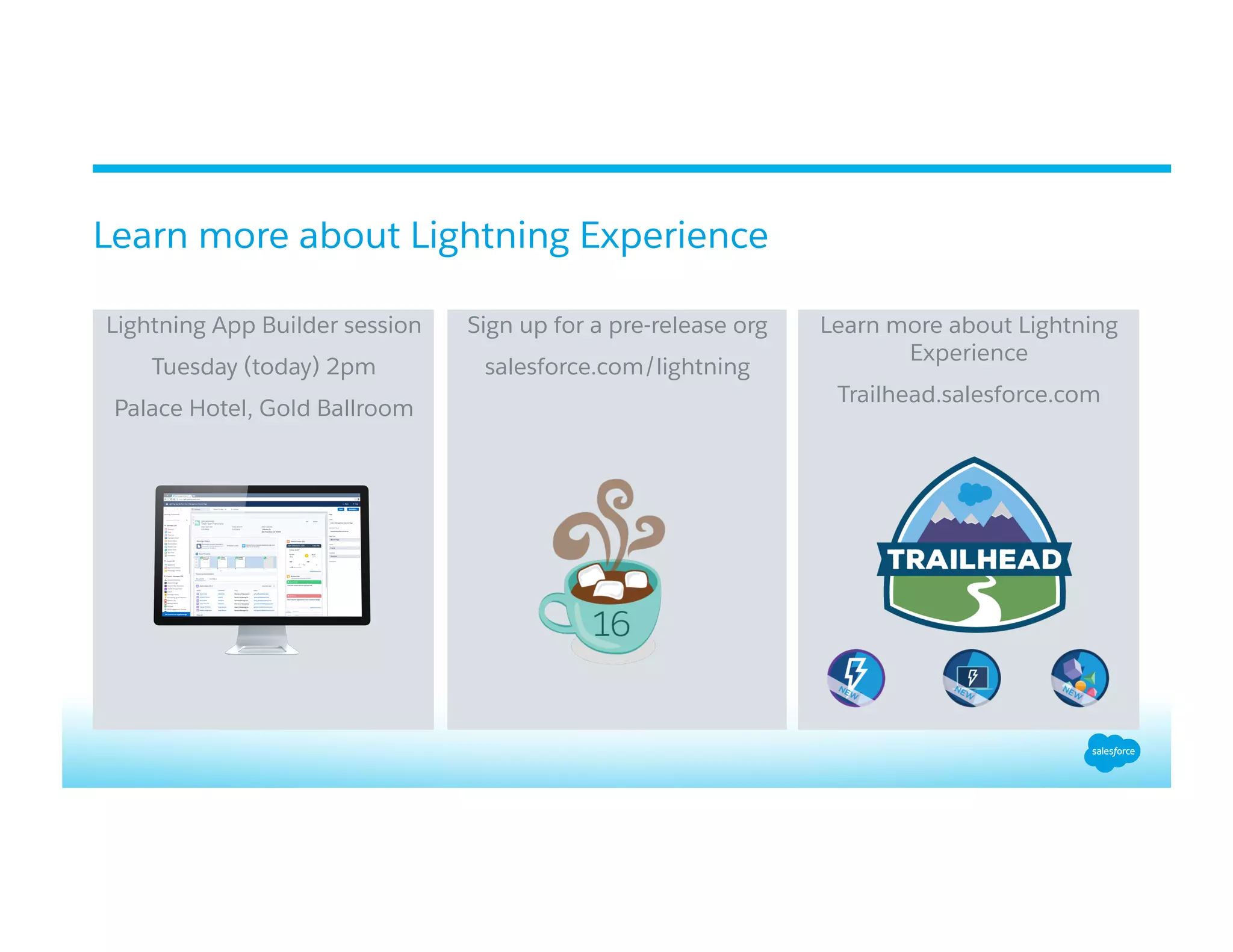 ​ Lightning App Builder session
​ Tuesday (today) 2pm
​ Palace Hotel, Gold Ballroom
​ Sign up for a pre-release org
​ salesforce.com/lightning
​ Learn more about Lightning
Experience
​ Trailhead.salesforce.com
Learn more about Lightning Experience
 