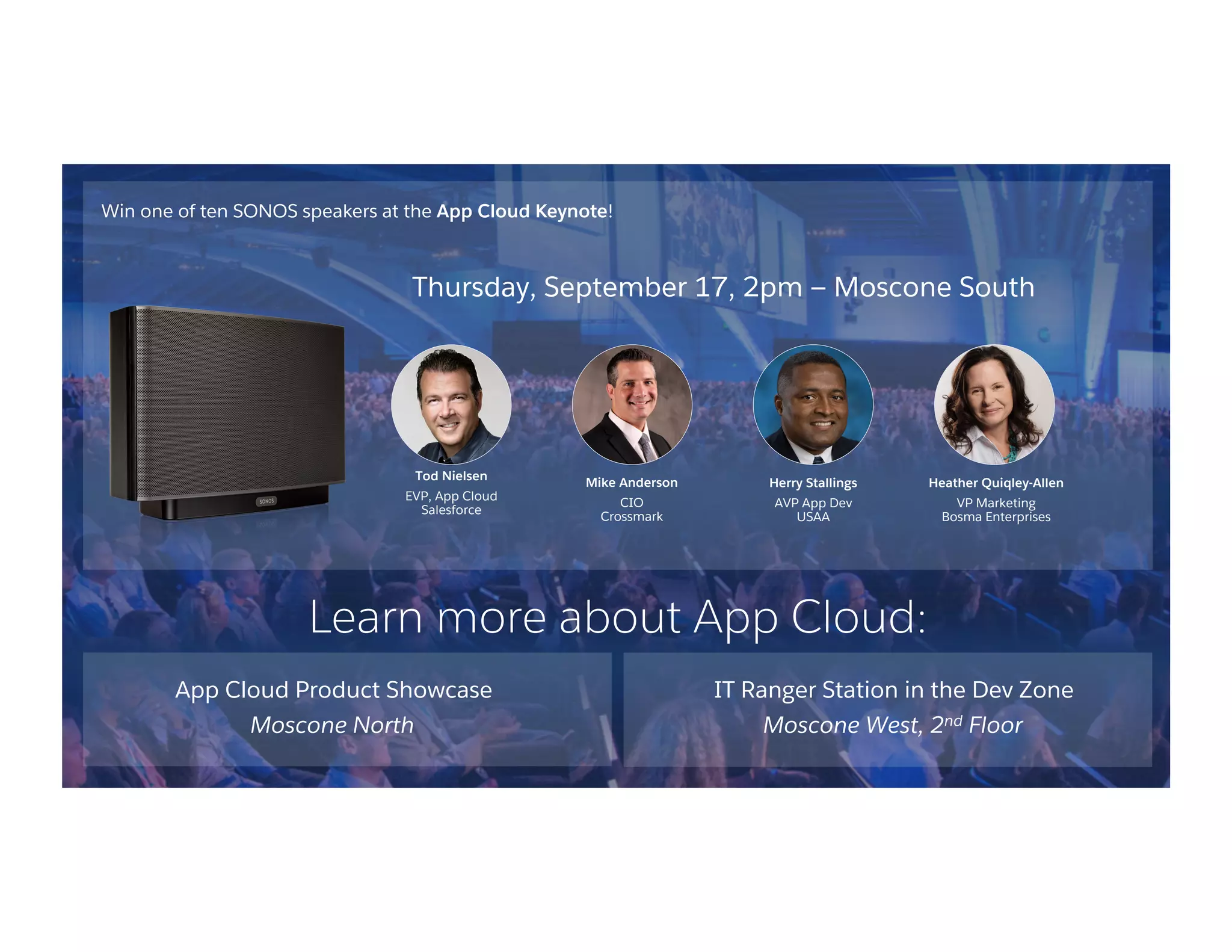 Win one of ten SONOS speakers at the App Cloud Keynote!
App Cloud Product Showcase
Moscone North
IT Ranger Station in the Dev Zone
Moscone West, 2nd Floor
Thursday, September 17, 2pm — Moscone South
Tod Nielsen
EVP, App Cloud
Salesforce
Mike Anderson
CIO
Crossmark
Herry Stallings
AVP App Dev
USAA
Heather Quiqley-Allen
VP Marketing
Bosma Enterprises
Learn more about App Cloud:
 