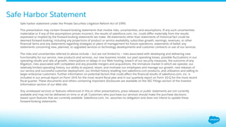 Safe Harbor Statement
Safe harbor statement under the Private Securities Litigation Reform Act of 1995:
This presentation may contain forward-looking statements that involve risks, uncertainties, and assumptions. If any such uncertainties
materialize or if any of the assumptions proves incorrect, the results of salesforce.com, inc. could diﬀer materially from the results
expressed or implied by the forward-looking statements we make. All statements other than statements of historical fact could be
deemed forward-looking, including any projections of product or service availability, subscriber growth, earnings, revenues, or other
ﬁnancial items and any statements regarding strategies or plans of management for future operations, statements of belief, any
statements concerning new, planned, or upgraded services or technology developments and customer contracts or use of our services.
 
The risks and uncertainties referred to above include – but are not limited to – risks associated with developing and delivering new
functionality for our service, new products and services, our new business model, our past operating losses, possible ﬂuctuations in our
operating results and rate of growth, interruptions or delays in our Web hosting, breach of our security measures, the outcome of any
litigation, risks associated with completed and any possible mergers and acquisitions, the immature market in which we operate, our
relatively limited operating history, our ability to expand, retain, and motivate our employees and manage our growth, new releases of
our service and successful customer deployment, our limited history reselling non-salesforce.com products, and utilization and selling to
larger enterprise customers. Further information on potential factors that could aﬀect the ﬁnancial results of salesforce.com, inc. is
included in our annual report on Form 10-K for the most recent ﬁscal year and in our quarterly report on Form 10-Q for the most recent
ﬁscal quarter. These documents and others containing important disclosures are available on the SEC Filings section of the Investor
Information section of our Web site.
 
Any unreleased services or features referenced in this or other presentations, press releases or public statements are not currently
available and may not be delivered on time or at all. Customers who purchase our services should make the purchase decisions
based upon features that are currently available. Salesforce.com, inc. assumes no obligation and does not intend to update these
forward-looking statements.
 