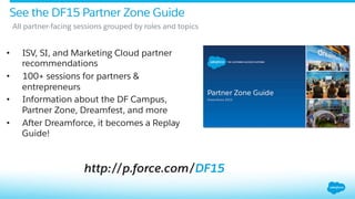 http://p.force.com/DF15
See the DF15 Partner Zone Guide
•  ISV, SI, and Marketing Cloud partner
recommendations
•  100+ sessions for partners &
entrepreneurs
•  Information about the DF Campus,
Partner Zone, Dreamfest, and more
•  After Dreamforce, it becomes a Replay
Guide!
​ All partner-facing sessions grouped by roles and topics
 