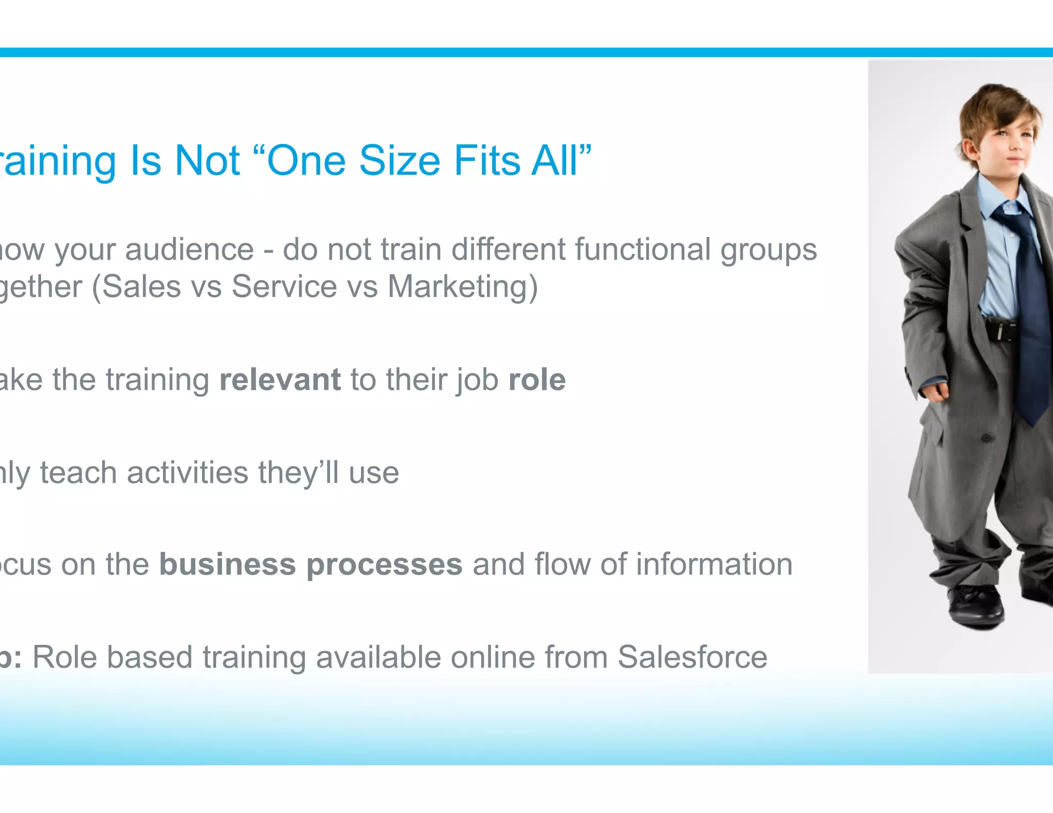 Don’t Throw Users In The Deep End
​ Build a foundation before getting into business process
•  Search
•  Navigation
•  Home Tab
•  Recent Items
•  Data Definitions (Lead vs. Opportunity)
•  Edit versus Detail view
•  Related lists
•  Activities used in their job role
​ What’s obvious to you may not be to them!
 