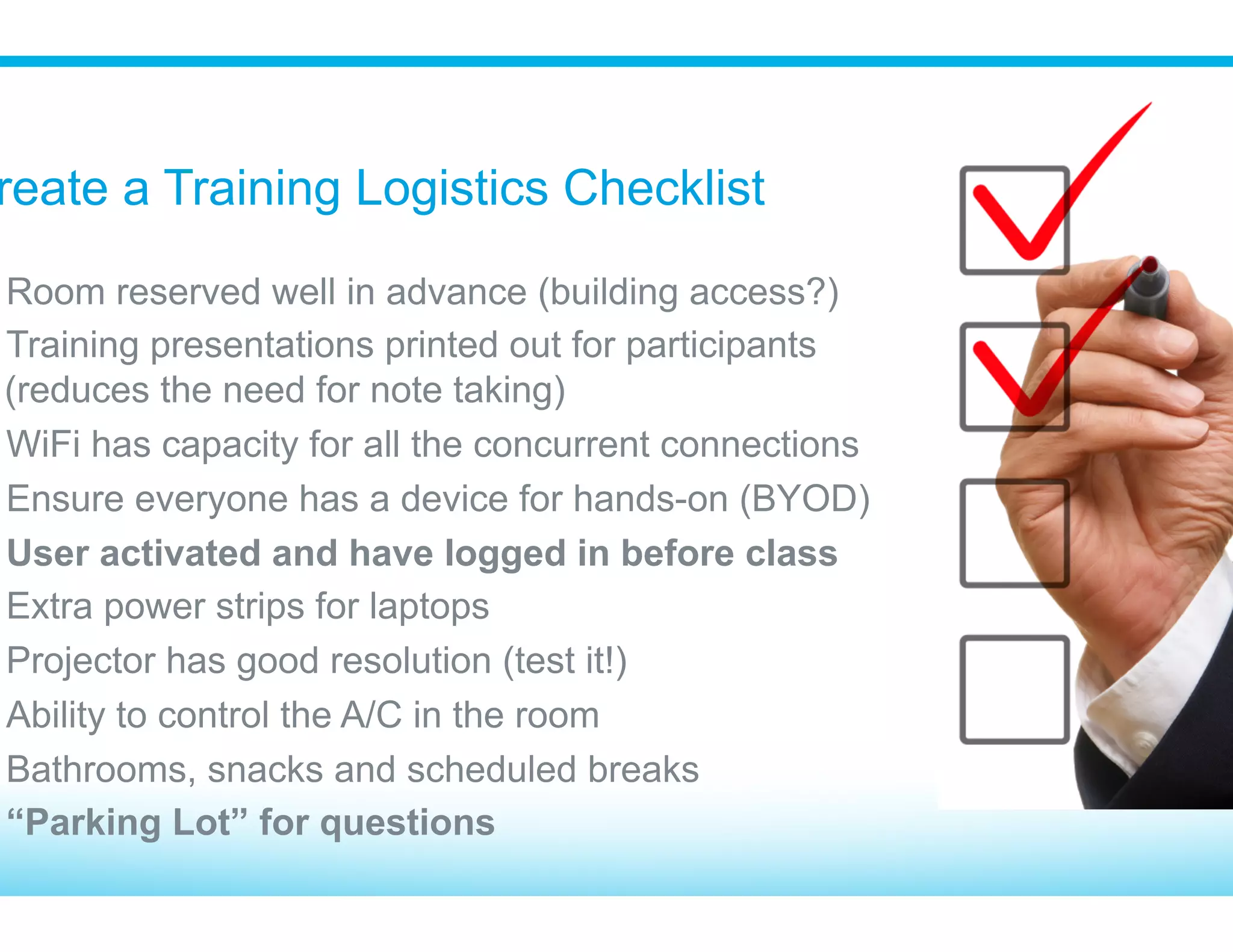 10 to 12 participants is optimum
If you have 15 or more participants, have a
second instructor or power user to “work the
room” to keep the class on pace
Pro: You can tell by the look on their face if they
are lost (deer in headlight)
Con: Expensive if you have remote users or
don’t have a facility
​ 8 to 10 participants (or less) – mute button!
​ Shorter sessions with more breaks
​ Use quizzes to make sure people are paying
attention
​ Pro: Efficient way to train remote users
​ Con: On the web you can’t tell if they’re paying
attention, looking at email or asleep!
Instructor Led Classroom Remote Web Based Delivery
Class Size and Delivery Method
 