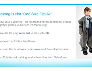 Don’t Throw Users In The Deep End
​ Build a foundation before getting into business process
•  Search
•  Navigation
•  Home Tab
•  Recent Items
•  Data Definitions (Lead vs. Opportunity)
•  Edit versus Detail view
•  Related lists
•  Activities used in their job role
​ What’s obvious to you may not be to them!
 